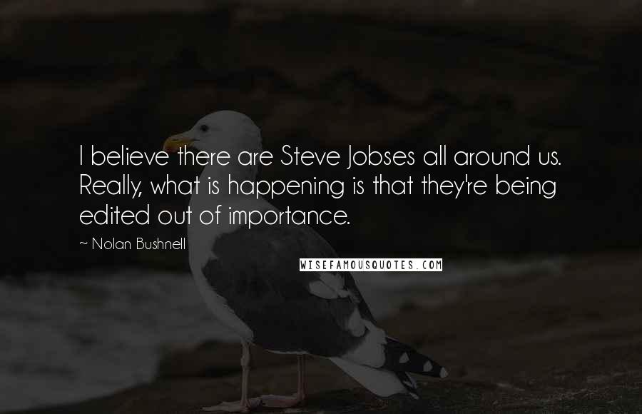 Nolan Bushnell quotes: I believe there are Steve Jobses all around us. Really, what is happening is that they're being edited out of importance. Nolan Bushnell quotes: I believe there are Steve Jobses all around us. Really, what is happening is that they're being edited out of importance.
