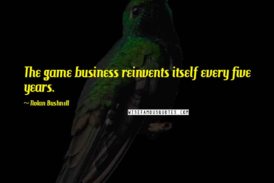 Nolan Bushnell quotes: The game business reinvents itself every five years.