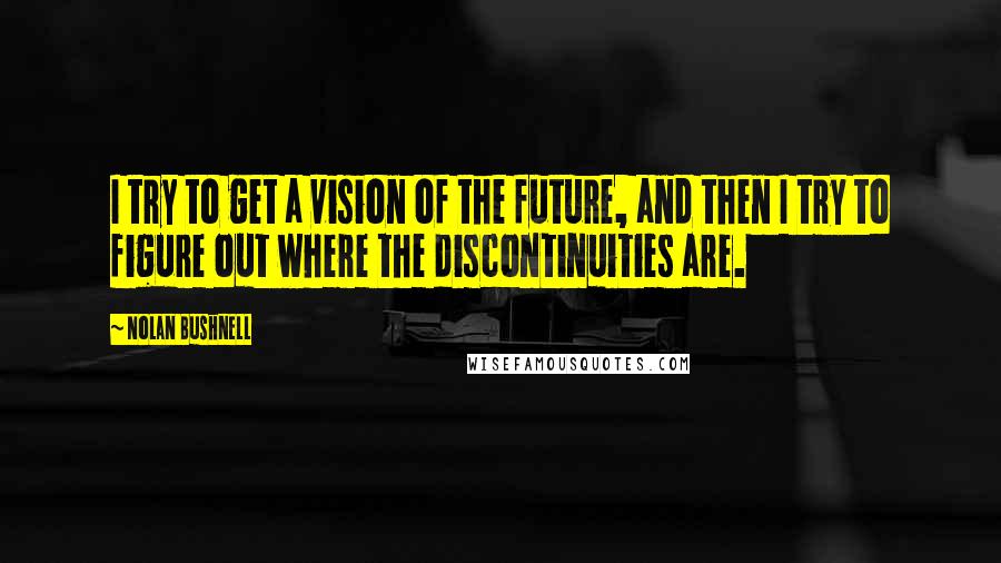 Nolan Bushnell quotes: I try to get a vision of the future, and then I try to figure out where the discontinuities are.