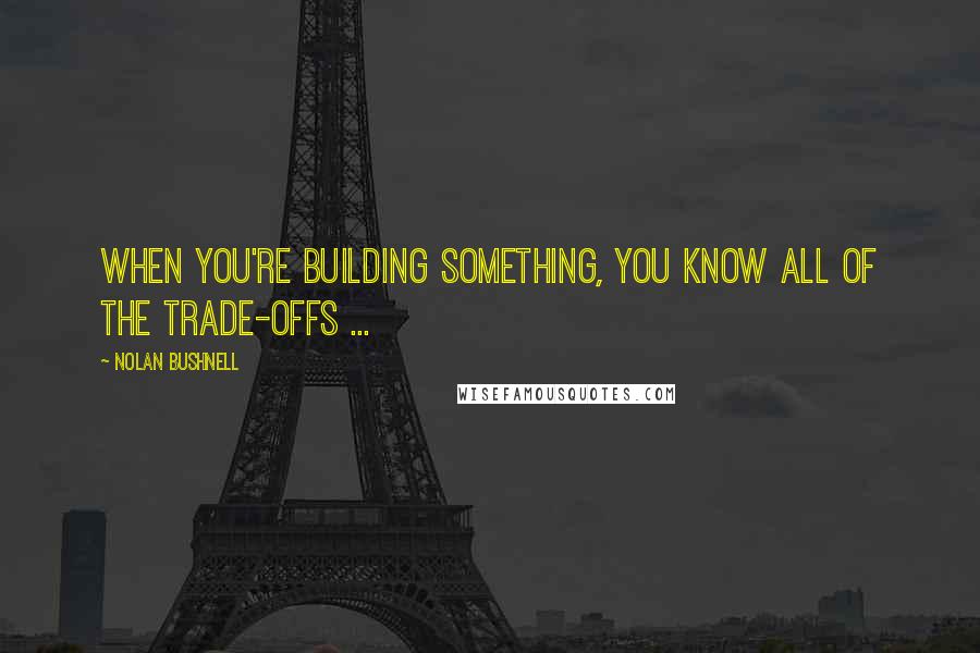 Nolan Bushnell quotes: When you're building something, you know all of the trade-offs ...