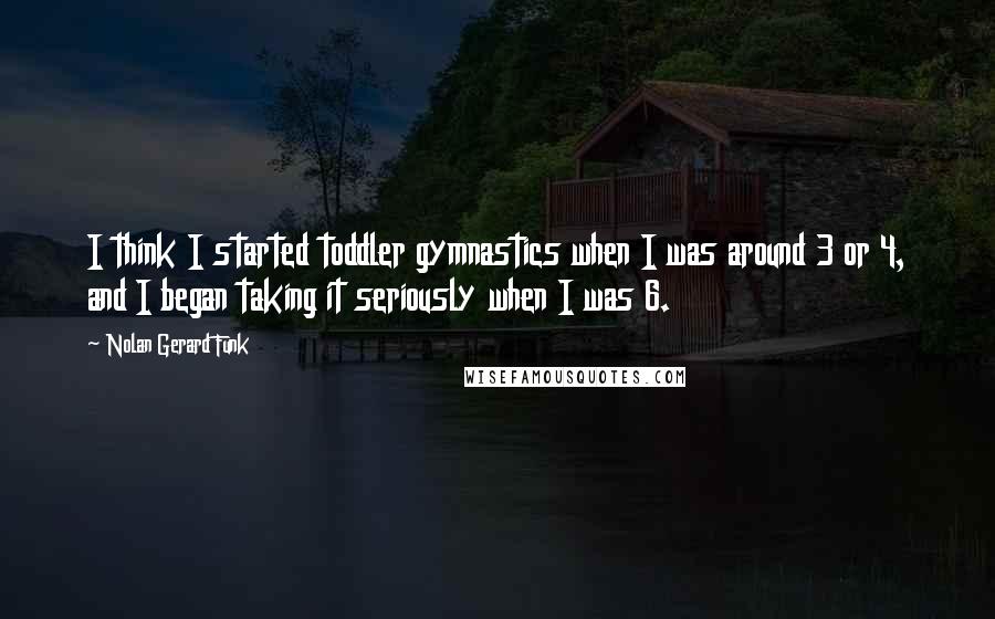 Nolan Gerard Funk quotes: I think I started toddler gymnastics when I was around 3 or 4, and I began taking it seriously when I was 6.