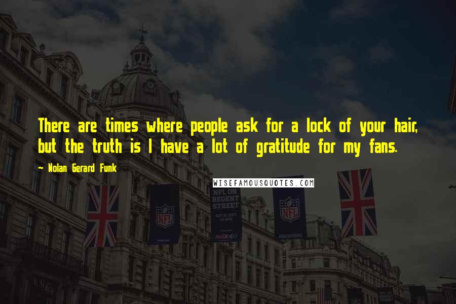 Nolan Gerard Funk quotes: There are times where people ask for a lock of your hair, but the truth is I have a lot of gratitude for my fans.