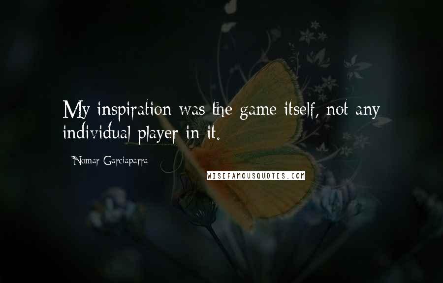 Nomar Garciaparra quotes: My inspiration was the game itself, not any individual player in it.