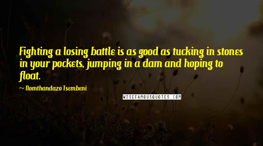 Nomthandazo Tsembeni quotes: Fighting a losing battle is as good as tucking in stones in your pockets, jumping in a dam and hoping to float. Nomthandazo Tsembeni quotes: Fighting a losing battle is as good as tucking in stones in your pockets, jumping in a dam and hoping to float.