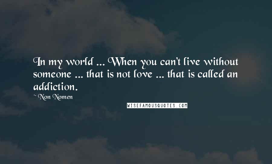 Non Nomen quotes: In my world ... When you can't live without someone ... that is not love ... that is called an addiction.