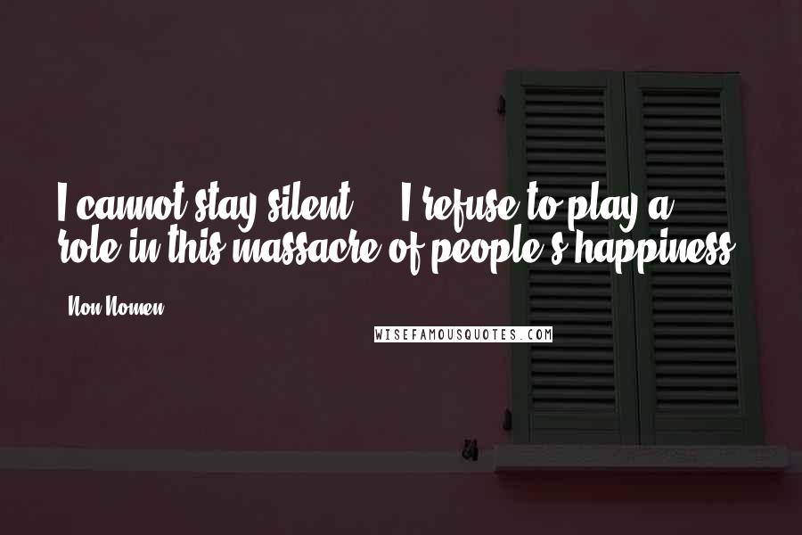 Non Nomen quotes: I cannot stay silent ... I refuse to play a role in this massacre of people's happiness.