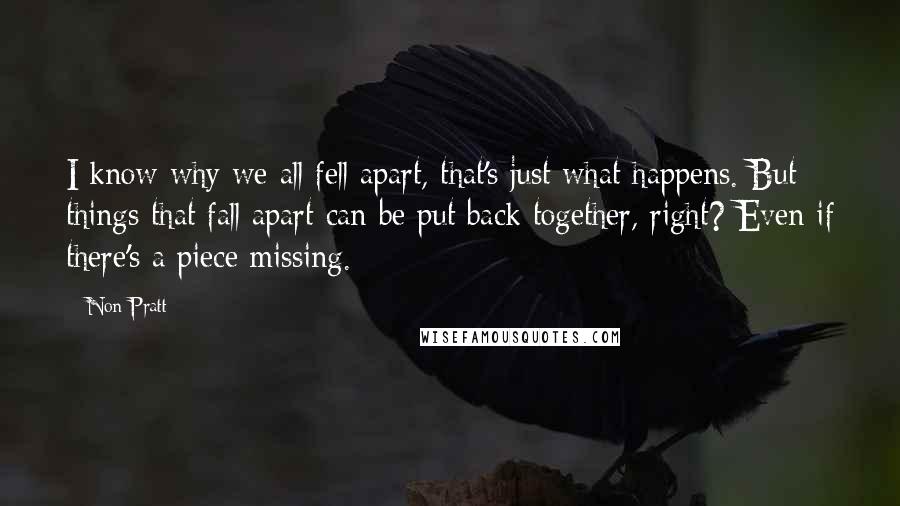 Non Pratt quotes: I know why we all fell apart, that's just what happens. But things that fall apart can be put back together, right? Even if there's a piece missing.