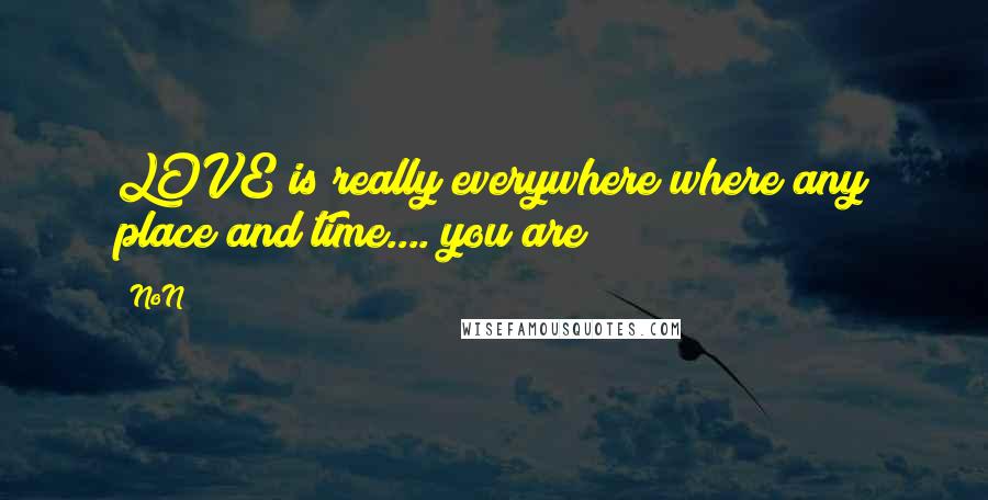 NoN quotes: LOVE is really everywhere where any place and time.... you are