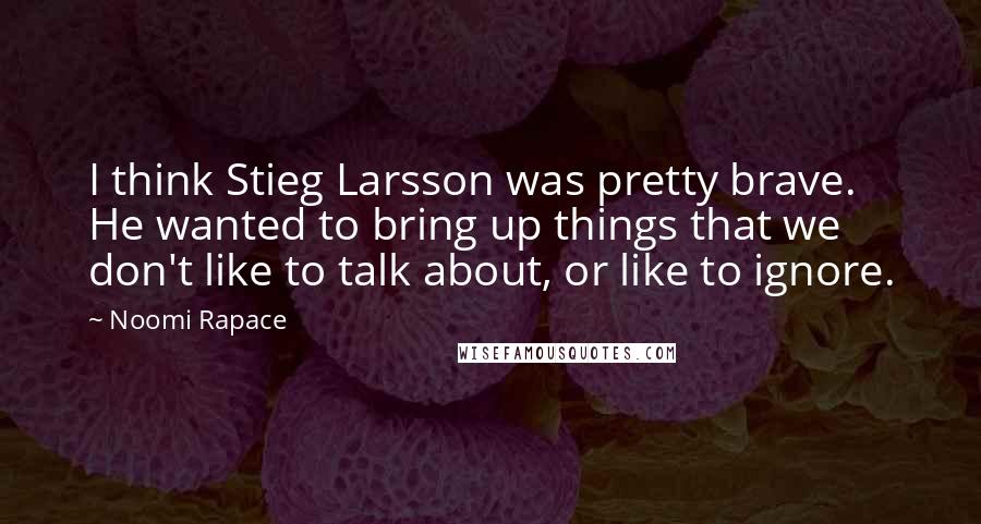 Noomi Rapace quotes: I think Stieg Larsson was pretty brave. He wanted to bring up things that we don't like to talk about, or like to ignore.