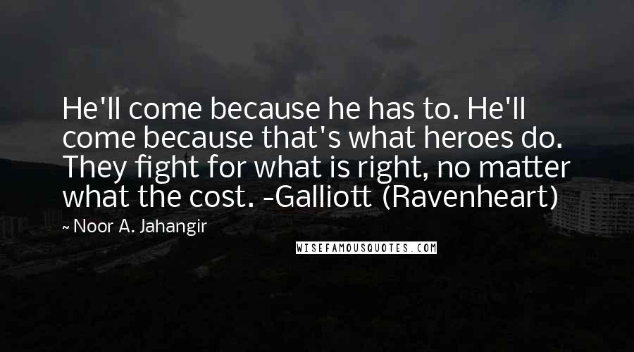 Noor A. Jahangir quotes: He'll come because he has to. He'll come because that's what heroes do. They fight for what is right, no matter what the cost. -Galliott (Ravenheart) Noor A. Jahangir quotes: He'll come because he has to. He'll come because that's what heroes do. They fight for what is right, no matter what the cost. -Galliott (Ravenheart)