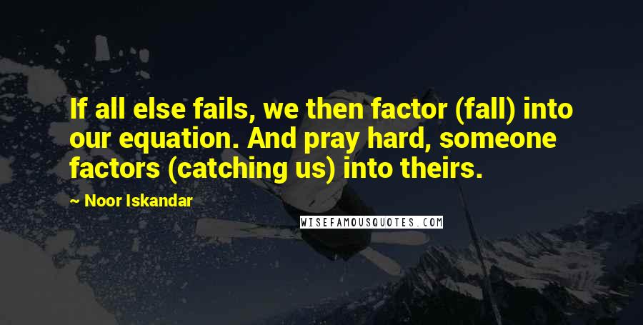 Noor Iskandar quotes: If all else fails, we then factor (fall) into our equation. And pray hard, someone factors (catching us) into theirs. Noor Iskandar quotes: If all else fails, we then factor (fall) into our equation. And pray hard, someone factors (catching us) into theirs.
