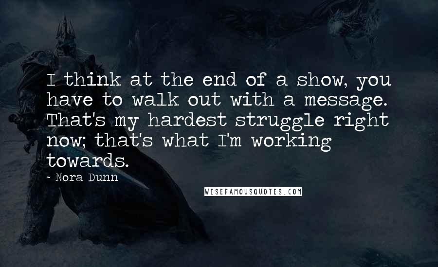 Nora Dunn quotes: I think at the end of a show, you have to walk out with a message. That's my hardest struggle right now; that's what I'm working towards.