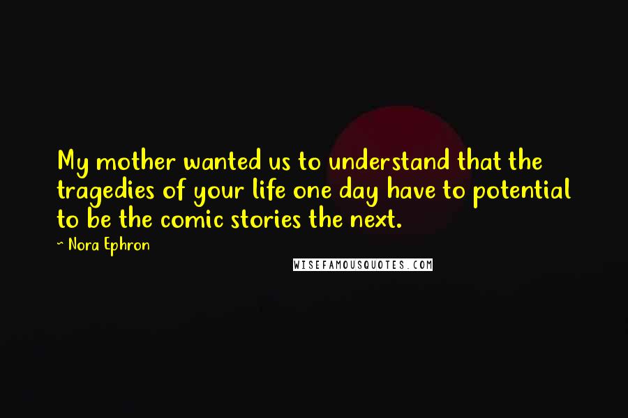 Nora Ephron quotes: My mother wanted us to understand that the tragedies of your life one day have to potential to be the comic stories the next.