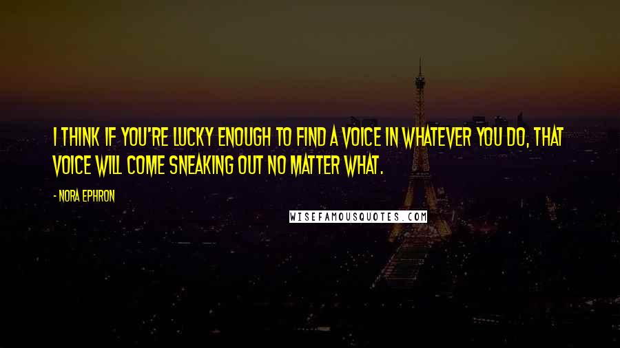 Nora Ephron quotes: I think if you're lucky enough to find a voice in whatever you do, that voice will come sneaking out no matter what.