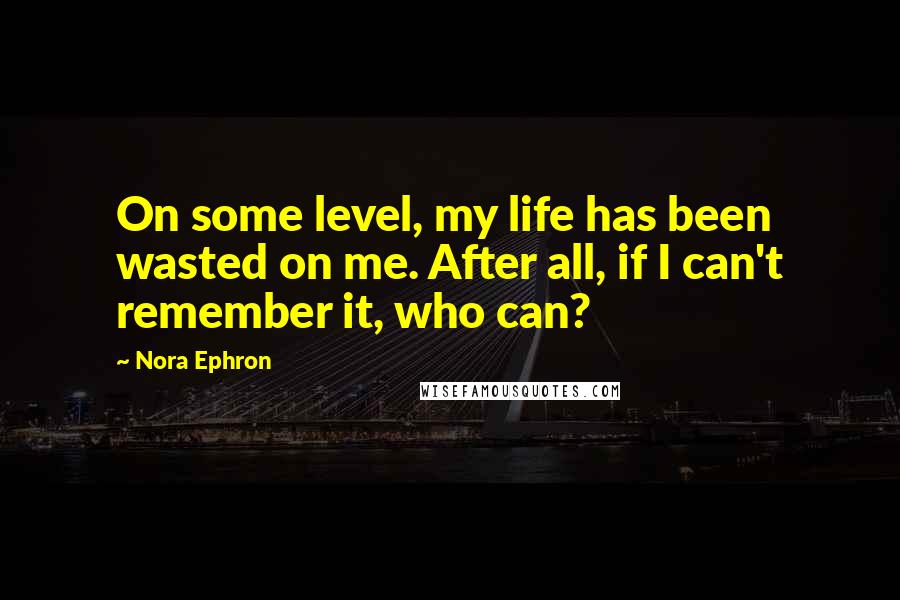 Nora Ephron quotes: On some level, my life has been wasted on me. After all, if I can't remember it, who can?