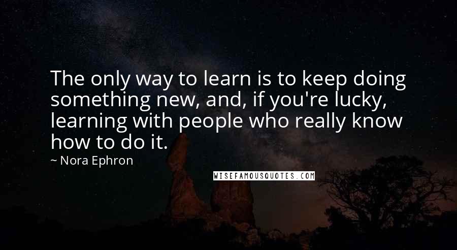 Nora Ephron quotes: The only way to learn is to keep doing something new, and, if you're lucky, learning with people who really know how to do it.