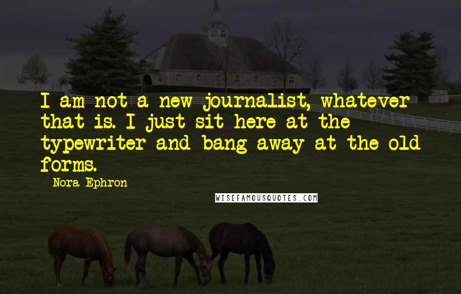 Nora Ephron quotes: I am not a new journalist, whatever that is. I just sit here at the typewriter and bang away at the old forms.