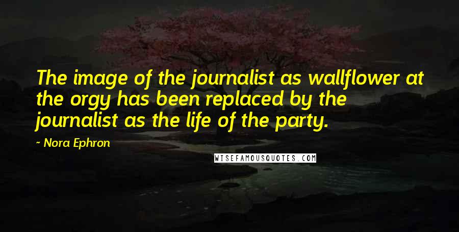 Nora Ephron quotes: The image of the journalist as wallflower at the orgy has been replaced by the journalist as the life of the party.