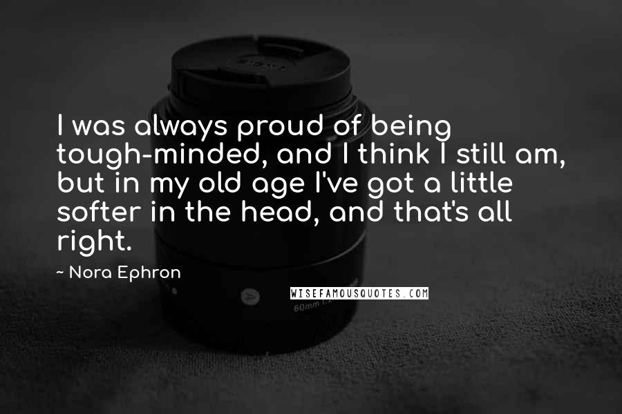 Nora Ephron quotes: I was always proud of being tough-minded, and I think I still am, but in my old age I've got a little softer in the head, and that's all right.