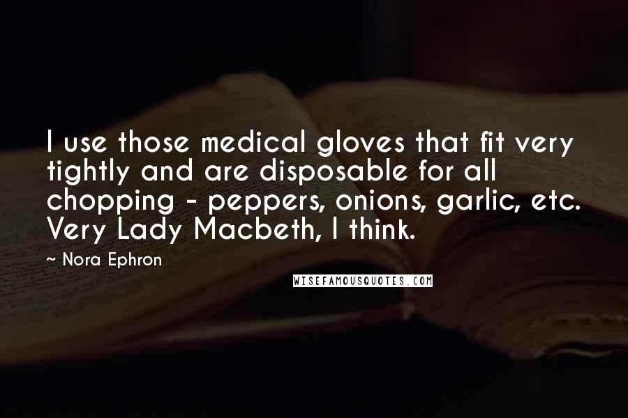 Nora Ephron quotes: I use those medical gloves that fit very tightly and are disposable for all chopping - peppers, onions, garlic, etc. Very Lady Macbeth, I think.
