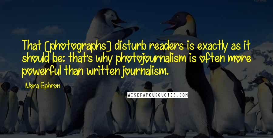Nora Ephron quotes: That [photographs] disturb readers is exactly as it should be: that's why photojournalism is often more powerful than written journalism.
