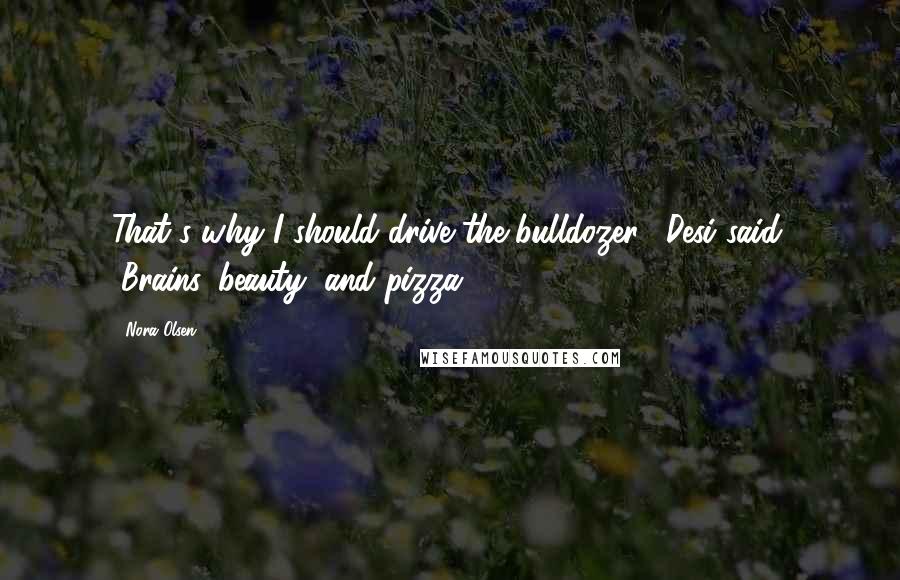 Nora Olsen quotes: That's why I should drive the bulldozer," Desi said. "Brains, beauty, and pizza.