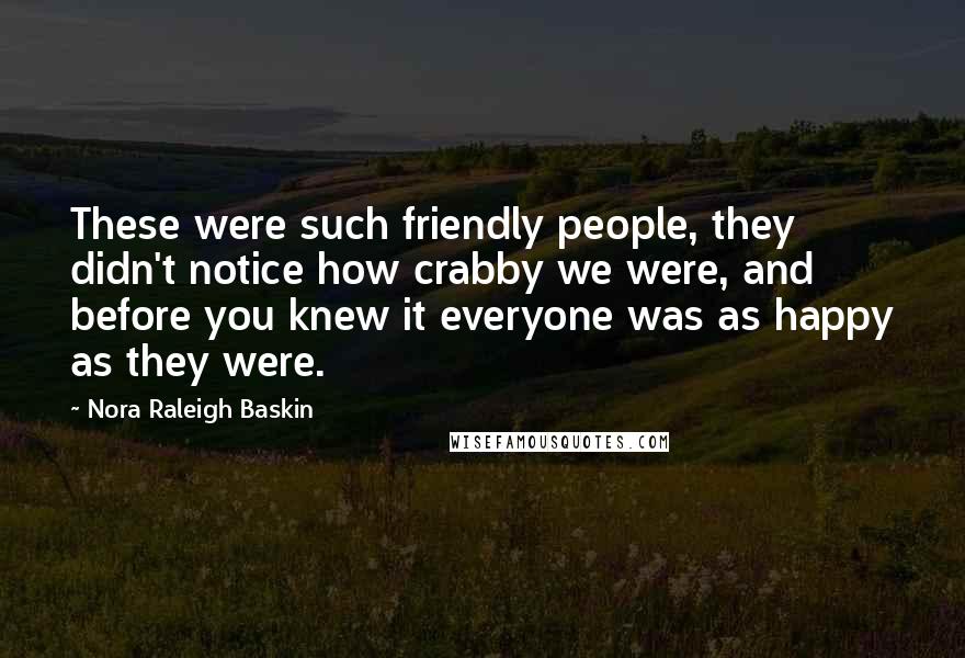 Nora Raleigh Baskin quotes: These were such friendly people, they didn't notice how crabby we were, and before you knew it everyone was as happy as they were. Nora Raleigh Baskin quotes: These were such friendly people, they didn't notice how crabby we were, and before you knew it everyone was as happy as they were.