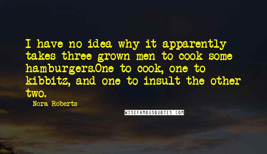 Nora Roberts quotes: I have no idea why it apparently takes three grown men to cook some hamburgers.One to cook, one to kibbitz, and one to insult the other two.