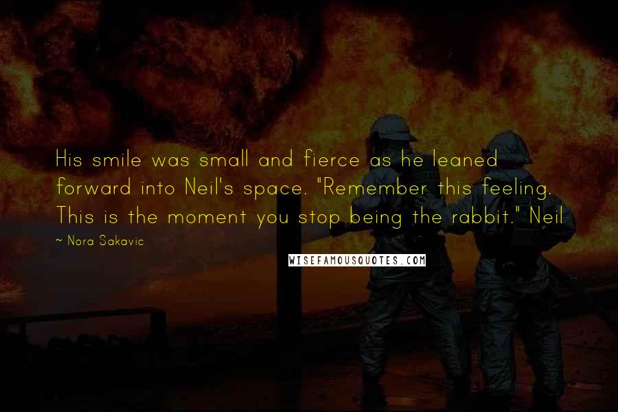 Nora Sakavic quotes: His smile was small and fierce as he leaned forward into Neil's space. "Remember this feeling. This is the moment you stop being the rabbit." Neil