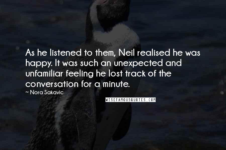 Nora Sakavic quotes: As he listened to them, Neil realised he was happy. It was such an unexpected and unfamiliar feeling he lost track of the conversation for a minute.