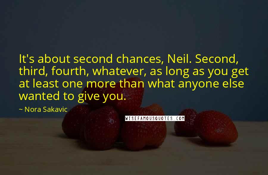 Nora Sakavic quotes: It's about second chances, Neil. Second, third, fourth, whatever, as long as you get at least one more than what anyone else wanted to give you.