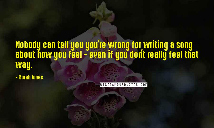 Norah Jones quotes: Nobody can tell you you're wrong for writing a song about how you feel - even if you don't really feel that way. Norah Jones quotes: Nobody can tell you you're wrong for writing a song about how you feel - even if you don't really feel that way.