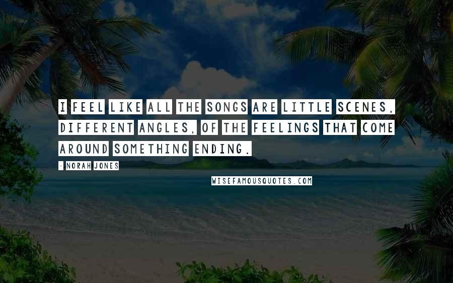 Norah Jones quotes: I feel like all the songs are little scenes, different angles, of the feelings that come around something ending.