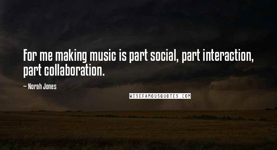 Norah Jones quotes: For me making music is part social, part interaction, part collaboration.