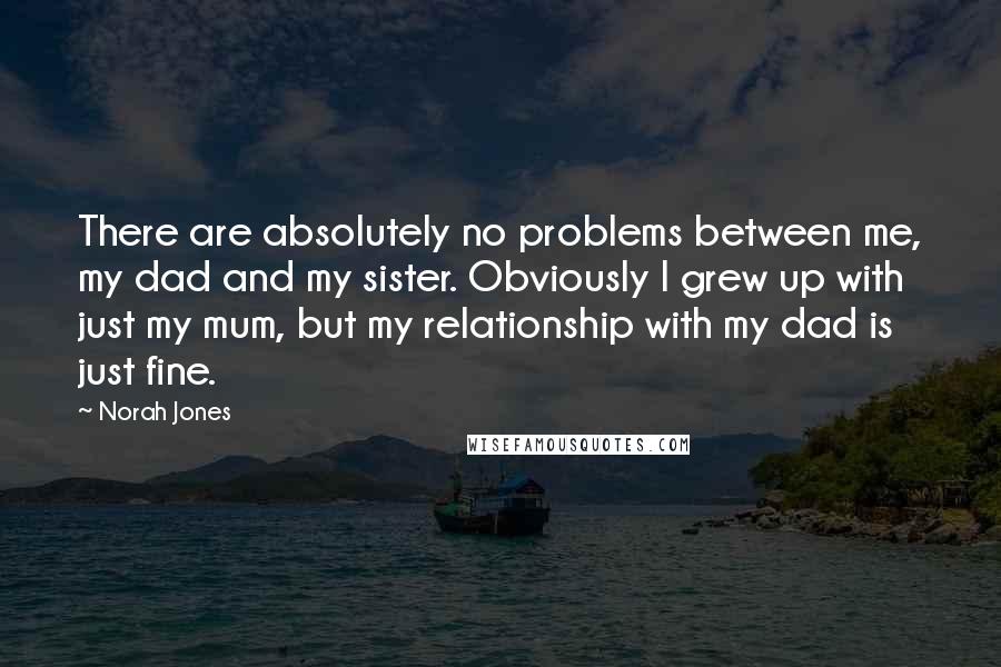 Norah Jones quotes: There are absolutely no problems between me, my dad and my sister. Obviously I grew up with just my mum, but my relationship with my dad is just fine. Norah Jones quotes: There are absolutely no problems between me, my dad and my sister. Obviously I grew up with just my mum, but my relationship with my dad is just fine.