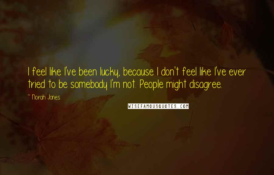 Norah Jones quotes: I feel like I've been lucky, because I don't feel like I've ever tried to be somebody I'm not. People might disagree.