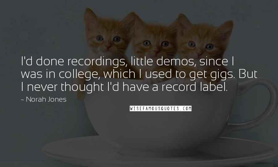 Norah Jones quotes: I'd done recordings, little demos, since I was in college, which I used to get gigs. But I never thought I'd have a record label. Norah Jones quotes: I'd done recordings, little demos, since I was in college, which I used to get gigs. But I never thought I'd have a record label.
