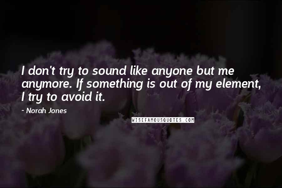 Norah Jones quotes: I don't try to sound like anyone but me anymore. If something is out of my element, I try to avoid it. Norah Jones quotes: I don't try to sound like anyone but me anymore. If something is out of my element, I try to avoid it.
