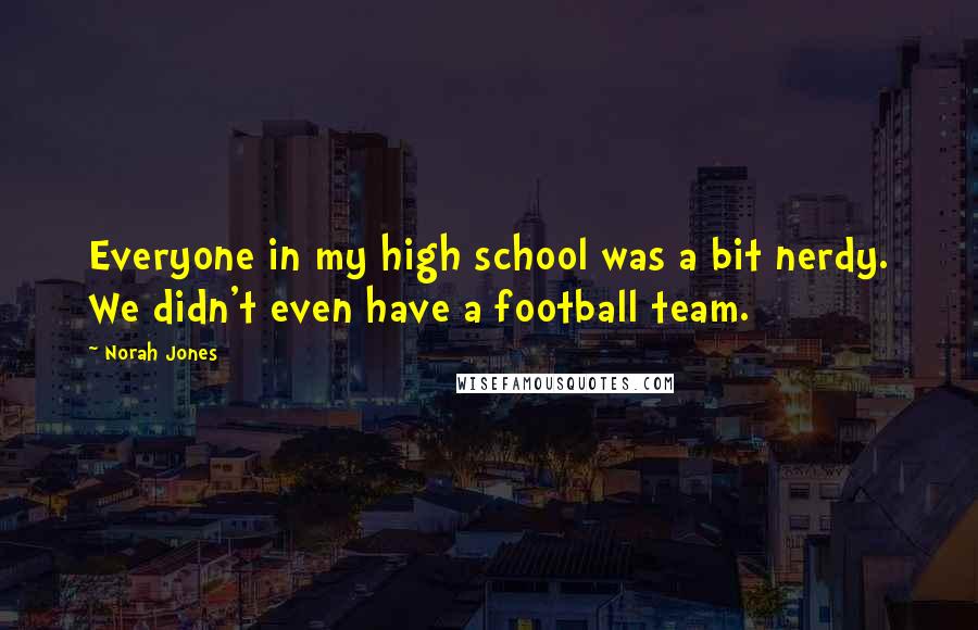 Norah Jones quotes: Everyone in my high school was a bit nerdy. We didn't even have a football team. Norah Jones quotes: Everyone in my high school was a bit nerdy. We didn't even have a football team.
