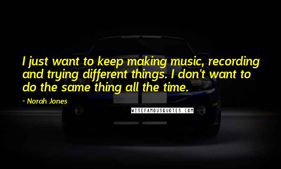 Norah Jones quotes: I just want to keep making music, recording and trying different things. I don't want to do the same thing all the time.