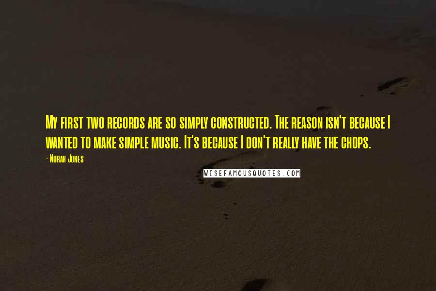 Norah Jones quotes: My first two records are so simply constructed. The reason isn't because I wanted to make simple music. It's because I don't really have the chops. Norah Jones quotes: My first two records are so simply constructed. The reason isn't because I wanted to make simple music. It's because I don't really have the chops.