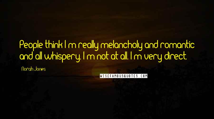 Norah Jones quotes: People think I'm really melancholy and romantic and all whispery. I'm not at all. I'm very direct.