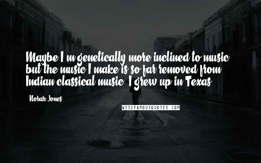 Norah Jones quotes: Maybe I'm genetically more inclined to music - but the music I make is so far removed from Indian classical music. I grew up in Texas! Norah Jones quotes: Maybe I'm genetically more inclined to music - but the music I make is so far removed from Indian classical music. I grew up in Texas!