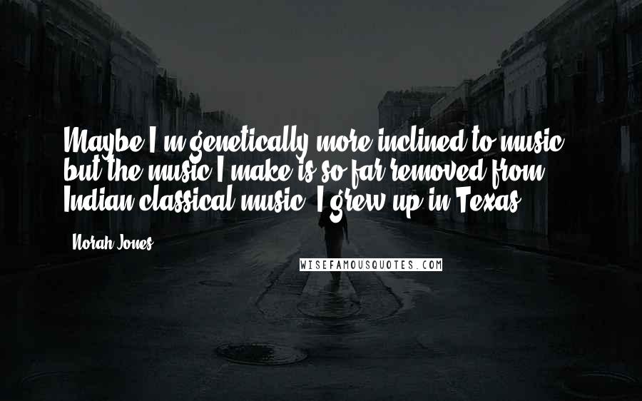 Norah Jones quotes: Maybe I'm genetically more inclined to music - but the music I make is so far removed from Indian classical music. I grew up in Texas!