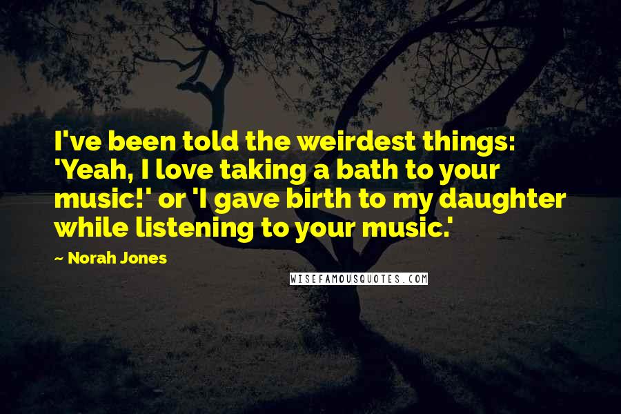 Norah Jones quotes: I've been told the weirdest things: 'Yeah, I love taking a bath to your music!' or 'I gave birth to my daughter while listening to your music.' Norah Jones quotes: I've been told the weirdest things: 'Yeah, I love taking a bath to your music!' or 'I gave birth to my daughter while listening to your music.'