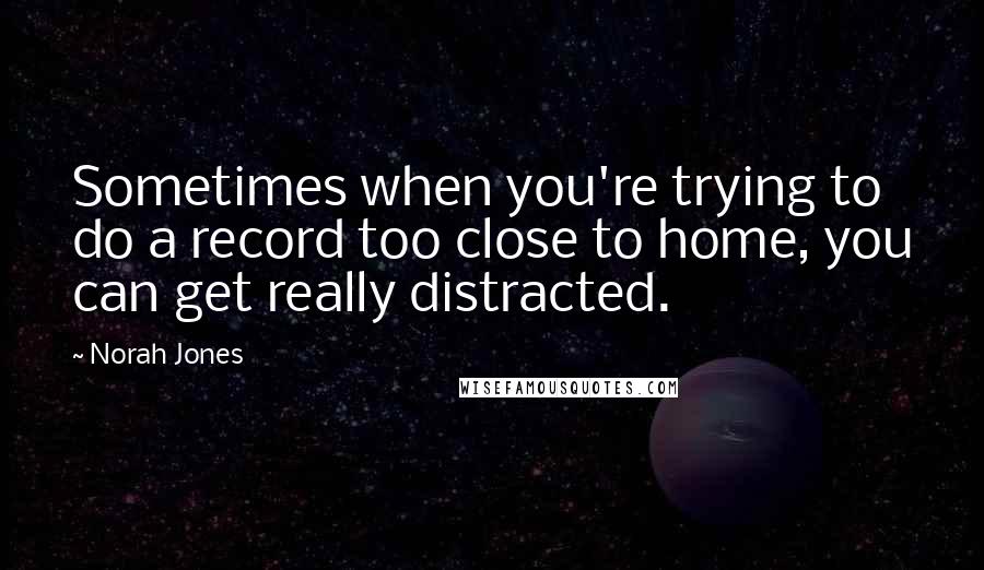 Norah Jones quotes: Sometimes when you're trying to do a record too close to home, you can get really distracted.