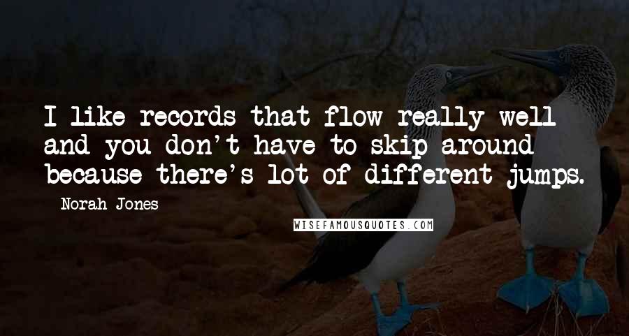 Norah Jones quotes: I like records that flow really well and you don't have to skip around because there's lot of different jumps. Norah Jones quotes: I like records that flow really well and you don't have to skip around because there's lot of different jumps.