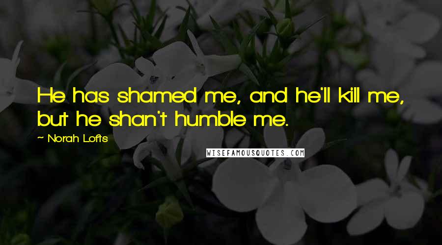 Norah Lofts quotes: He has shamed me, and he'll kill me, but he shan't humble me.