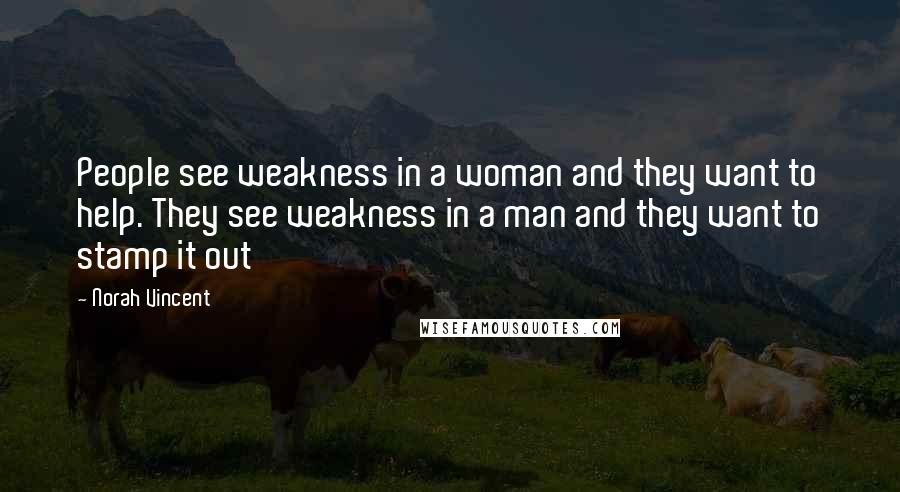 Norah Vincent quotes: People see weakness in a woman and they want to help. They see weakness in a man and they want to stamp it out