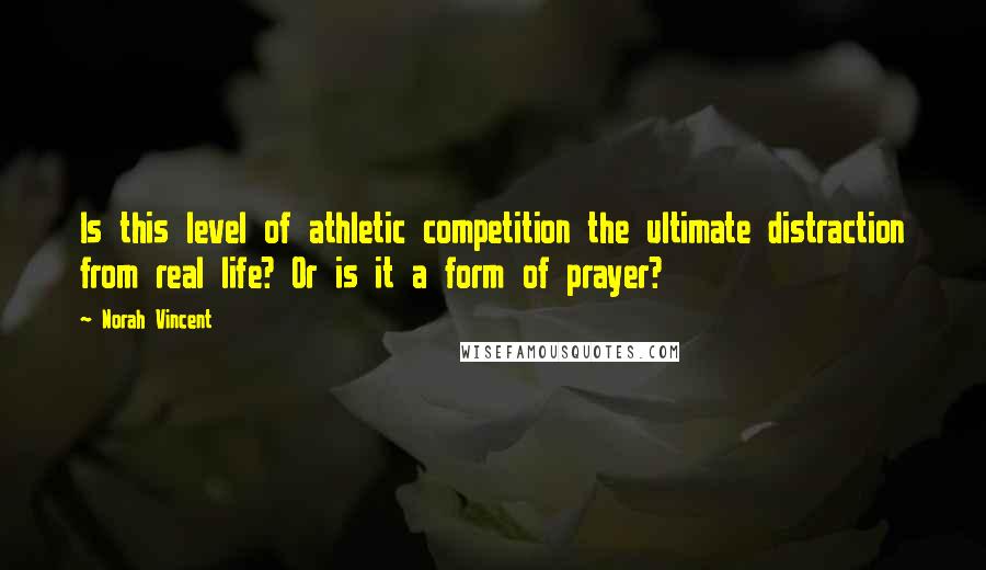 Norah Vincent quotes: Is this level of athletic competition the ultimate distraction from real life? Or is it a form of prayer? Norah Vincent quotes: Is this level of athletic competition the ultimate distraction from real life? Or is it a form of prayer?